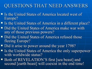 QUESTIONS THAT NEED ANSWERS
   Is the United States of America located west of
    Europe?
   Is the United States of America in a different place?
   Did the United States of America make war with
    any of those previous powers?
   Did the United States of America refused those
    fleeing Europe?
   Did it arise to power around the year 1798?
   Is the United States of America the only superpower
    with worldwide status?
   Both of REVELATION’S first [sea beast] and
    second [earth beast] will coexist in the end time!
 