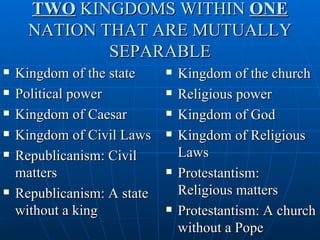 TWO KINGDOMS WITHIN ONE
      NATION THAT ARE MUTUALLY
              SEPARABLE
   Kingdom of the state        Kingdom of the church
   Political power             Religious power
   Kingdom of Caesar           Kingdom of God
   Kingdom of Civil Laws       Kingdom of Religious
   Republicanism: Civil         Laws
    matters                     Protestantism:
   Republicanism: A state       Religious matters
    without a king              Protestantism: A church
                                 without a Pope
 