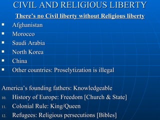 CIVIL AND RELIGIOUS LIBERTY
     There’s no Civil liberty without Religious liberty
   Afghanistan
   Morocco
   Saudi Arabia
   North Korea
   China
   Other countries: Proselytization is illegal

America’s founding fathers: Knowledgeable
10. History of Europe: Freedom [Church & State]
11. Colonial Rule: King/Queen
12. Refugees: Religious persecutions [Bibles]
 