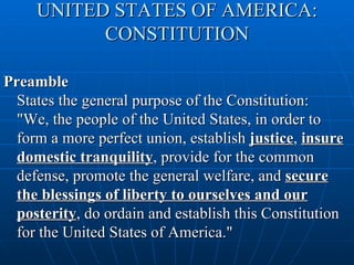 UNITED STATES OF AMERICA:
           CONSTITUTION

Preamble
  States the general purpose of the Constitution:
  "We, the people of the United States, in order to
  form a more perfect union, establish justice, insure
  domestic tranquility, provide for the common
  defense, promote the general welfare, and secure
  the blessings of liberty to ourselves and our
  posterity, do ordain and establish this Constitution
  for the United States of America."
 