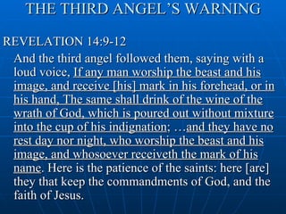 THE THIRD ANGEL’S WARNING
REVELATION 14:9-12
 And the third angel followed them, saying with a
 loud voice, If any man worship the beast and his
 image, and receive [his] mark in his forehead, or in
 his hand, The same shall drink of the wine of the
 wrath of God, which is poured out without mixture
 into the cup of his indignation; …and they have no
 rest day nor night, who worship the beast and his
 image, and whosoever receiveth the mark of his
 name. Here is the patience of the saints: here [are]
 they that keep the commandments of God, and the
 faith of Jesus.
 