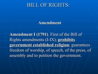 BILL OF RIGHTS:


                Amendment

Amendment I (1791). First of the Bill of
Rights amendments (I-IX); prohibits
government established religion; guarantees
freedom of worship, of speech, of the press, of
assembly and to petition the government.
 