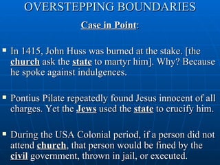 OVERSTEPPING BOUNDARIES
                      Case in Point:

   In 1415, John Huss was burned at the stake. [the
    church ask the state to martyr him]. Why? Because
    he spoke against indulgences.

   Pontius Pilate repeatedly found Jesus innocent of all
    charges. Yet the Jews used the state to crucify him.

   During the USA Colonial period, if a person did not
    attend church, that person would be fined by the
    civil government, thrown in jail, or executed.
 