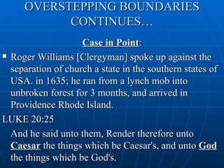 OVERSTEPPING BOUNDARIES
           CONTINUES…
                    Case in Point:
 Roger Williams [Clergyman] spoke up against the

  separation of church a state in the southern states of
  USA. in 1635; he ran from a lynch mob into
  unbroken forest for 3 months, and arrived in
  Providence Rhode Island.
LUKE 20:25
  And he said unto them, Render therefore unto
  Caesar the things which be Caesar's, and unto God
  the things which be God's.
 