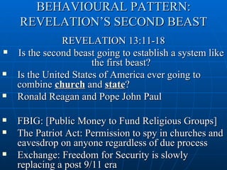 BEHAVIOURAL PATTERN:
    REVELATION’S SECOND BEAST
               REVELATION 13:11-18
   Is the second beast going to establish a system like
                       the first beast?
   Is the United States of America ever going to
    combine church and state?
   Ronald Reagan and Pope John Paul

   FBIG: [Public Money to Fund Religious Groups]
   The Patriot Act: Permission to spy in churches and
    eavesdrop on anyone regardless of due process
   Exchange: Freedom for Security is slowly
    replacing a post 9/11 era
 