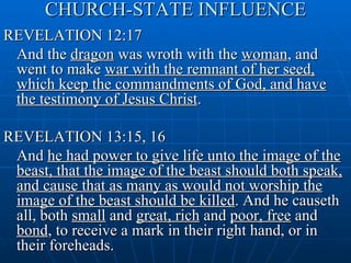 CHURCH-STATE INFLUENCE
REVELATION 12:17
 And the dragon was wroth with the woman, and
 went to make war with the remnant of her seed,
 which keep the commandments of God, and have
 the testimony of Jesus Christ.

REVELATION 13:15, 16
 And he had power to give life unto the image of the
 beast, that the image of the beast should both speak,
 and cause that as many as would not worship the
 image of the beast should be killed. And he causeth
 all, both small and great, rich and poor, free and
 bond, to receive a mark in their right hand, or in
 their foreheads.
 