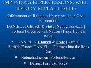 IMPENDING REPERCUSSIONS: WILL
    HISTORY REPEAT ITSELF?
 Enforcement of Religious liberty results in Civil
                    persecution.
 DANIEL 3: Church & State [Nebuchadnezzar]
    Forbids/Forces Jewish Nation [Three Hebrew
                       Boys]
       DANIEL 6: Church & State [Darius]
  Forbids/Forces DANIEL…[Thrown into the lions
                       Den]
         Nebuchadnezzar: Forbids/Forces
             Darius: Forbids/Forces
 