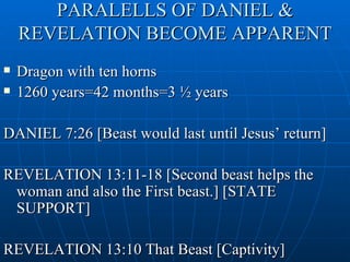 PARALELLS OF DANIEL &
    REVELATION BECOME APPARENT
   Dragon with ten horns
   1260 years=42 months=3 ½ years

DANIEL 7:26 [Beast would last until Jesus’ return]

REVELATION 13:11-18 [Second beast helps the
 woman and also the First beast.] [STATE
 SUPPORT]

REVELATION 13:10 That Beast [Captivity]
 