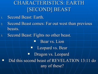 CHARACTERISTICS: EARTH
           [SECOND] BEAST
1.   Second Beast: Earth.
2.   Second Beast comes: Far out west than previous
     beasts.
3.   Second Beast: Fights no other beast.
                       Bear vs. Lion
                      Leopard vs. Bear
                    Dragon vs. Leopard
     Did this second beast of REVELATION 13:11 do
                        any of these?
 