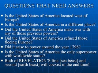 QUESTIONS THAT NEED ANSWERS Is the United States of America located west of Europe? Is the United States of America in a different place? Did the United States of America make war with any of those previous powers? Did the United States of America refused those fleeing Europe? Did it arise to power around the year 1798? Is the United States of America the only superpower with worldwide status? Both of REVELATION’S first [sea beast] and second [earth beast] will coexist in the end time! 