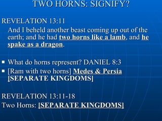 TWO HORNS: SIGNIFY? REVELATION 13:11 And I beheld another beast coming up out of the earth; and he had  two horns like a lamb , and  he spake as a dragon . What do horns represent? DANIEL 8:3  [Ram with two horns]  Medes & Persia [ SEPARATE KINGDOMS] REVELATION 13:11-18  Two Horns:  [SEPARATE KINGDOMS] 