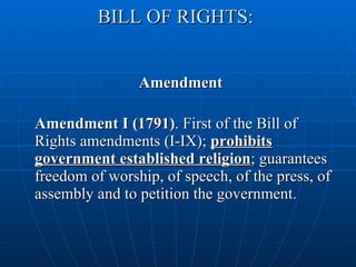 BILL OF RIGHTS:  Amendment Amendment I (1791) . First of the Bill of Rights amendments (I-IX);  prohibits government established religion ; guarantees freedom of worship, of speech, of the press, of assembly and to petition the government.  