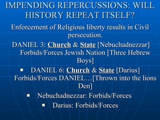 IMPENDING REPERCUSSIONS: WILL HISTORY REPEAT ITSELF? Enforcement of Religious liberty results in Civil persecution. DANIEL 3:  Church  &  State  [Nebuchadnezzar] Forbids/Forces Jewish Nation [Three Hebrew Boys] DANIEL 6:  Church  &  State  [Darius] Forbids/Forces DANIEL…[Thrown into the lions Den] Nebuchadnezzar: Forbids/Forces  Darius: Forbids/Forces 