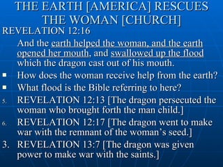 THE EARTH [AMERICA] RESCUES THE WOMAN [CHURCH] REVELATION 12:16 And the  earth helped the woman, and the earth opened her mouth , and  swallowed up the flood  which the dragon cast out of his mouth. How does the woman receive help from the earth? What flood is the Bible referring to here? REVELATION 12:13 [The dragon persecuted the woman who brought forth the man child.] REVELATION 12:17 [The dragon went to make war with the remnant of the woman’s seed.] 3. REVELATION 13:7 [The dragon was given power to make war with the saints.] 