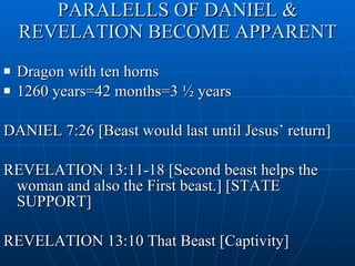 PARALELLS OF DANIEL & REVELATION BECOME APPARENT Dragon with ten horns 1260 years=42 months=3 ½ years  DANIEL 7:26 [Beast would last until Jesus’ return] REVELATION 13:11-18 [Second beast helps the woman and also the First beast.] [STATE SUPPORT] REVELATION 13:10 That Beast [Captivity] 