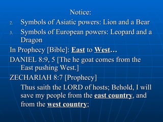 Notice:  Symbols of Asiatic powers: Lion and a Bear Symbols of European powers: Leopard and a Dragon In Prophecy [Bible]:  East  to  West … DANIEL 8:9, 5 [The he goat comes from the East pushing West.] ZECHARIAH 8:7 [Prophecy] Thus saith the LORD of hosts; Behold, I will save my people from the  east country , and from the  west country ;   