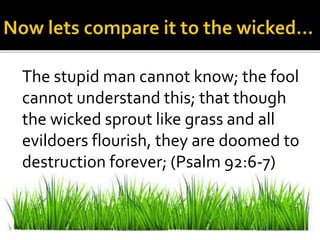 The stupid man cannot know; the fool
cannot understand this; that though
the wicked sprout like grass and all
evildoers flourish, they are doomed to
destruction forever; (Psalm 92:6-7)
 