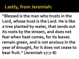 “Blessed is the man who trusts in the
Lord, whose trust is the Lord. He is like
a tree planted by water, that sends out
its roots by the stream, and does not
fear when heat comes, for its leaves
remain green, and is not anxious in the
year of drought, for it does not cease to
bear fruit.” (Jeremiah 17:7-8)
 