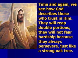 Time and again, we
see how God
describes those
who trust in Him.
They will reap
double portions,
they will not fear
hardship because
they always
persevere, just like
a strong oak tree.
 