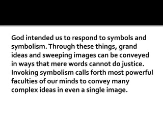 God intended us to respond to symbols and
symbolism.Through these things, grand
ideas and sweeping images can be conveyed
in ways that mere words cannot do justice.
Invoking symbolism calls forth most powerful
faculties of our minds to convey many
complex ideas in even a single image.
 