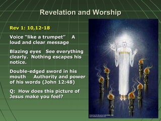 Revelation and WorshipRevelation and Worship
Rev 1: 10,12-18Rev 1: 10,12-18
Voice “like a trumpet” AVoice “like a trumpet” A
loud and clear messageloud and clear message
Blazing eyes See everythingBlazing eyes See everything
clearly. Nothing escapes hisclearly. Nothing escapes his
notice.notice.
Double-edged sword in hisDouble-edged sword in his
mouth Authority and powermouth Authority and power
of his words (John 12:48)of his words (John 12:48)
Q: How does this picture ofQ: How does this picture of
Jesus make you feel?Jesus make you feel?
 