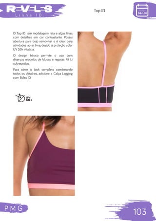 P M G
103
L i n h a I D .
Top ID.
O Top ID. tem modelagem reta e alças finas
com detalhes em cor contrastante. Possui
abertura para bojo removível e é ideal para
atividades ao ar livre, devido à proteção solar
UV 50+ vitalícia.
O design básico permite o uso com
diversos modelos de blusas e regatas Fit Li
sobrepostas.
Para obter o look completo combinando
todos os detalhes, adicione a Calça Legging
com Bolso ID.
 