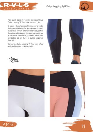 P M G
11
L i n h a A u t ê n t i c a
Calça Legging 7/8 Vero
Para quem gosta de recortes contrastantes, a
Calça Legging ⅞ Vero é excelente opção.
Otecidoéduplafacedealtíssimacompressão
e zero transparência. Os recortes comprimem
as coxas e aliviam a tensão sobre os joelhos
durante a prática esportiva,além de contornar
a silhueta e valorizar o bumbum. Ideal para
atividades ao ar livre e outros esportes
diversos.
Combine a Calça Legging ⅞ Vero com o Top
Vero e obtenha o look completo.
 