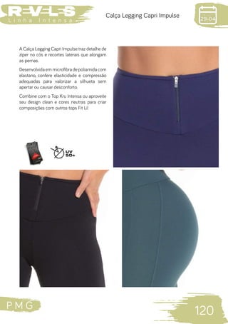 P M G
120
L i n h a I n t e n s a
Calça Legging Capri Impulse
A Calça Legging Capri Impulse traz detalhe de
zíper no cós e recortes laterais que alongam
as pernas.
Desenvolvida em microfibra de poliamida com
elastano, confere elasticidade e compressão
adequadas para valorizar a silhueta sem
apertar ou causar desconforto.
Combine com o Top Kru Intensa ou aproveite
seu design clean e cores neutras para criar
composições com outros tops Fit Li!
 