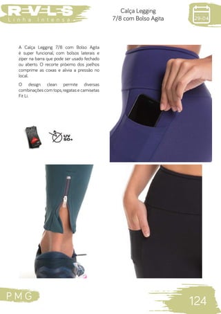 P M G
124
L i n h a I n t e n s a
Calça Legging
7/8 com Bolso Agita
A Calça Legging 7/8 com Bolso Agita
é super funcional, com bolsos laterais e
zíper na barra que pode ser usado fechado
ou aberto. O recorte próximo dos joelhos
comprime as coxas e alivia a pressão no
local.
O design clean permite diversas
combinações com tops,regatas e camisetas
Fit Li.
 