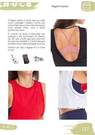 P M G
137
L i n h a I n t e n s a
Regata Impulse
A Regata Impulse é aquela peça que todas
amam: modelagem cropped e levinha para
colocar sobre tops e montar looks sobrepostos
muito estilosos. Possui cavas e decote
profundo nas costas.
O material une leveza e elasticidade com
perfeição: a alta porcentagem de elastano
faz com que o tecido siga cada movimento
do corpo com facilidade. É o tecido ideal para
atividades físicas e lazer prolongado ao ar livre.
Combine com tops e leggings Fit Li e arrase
no look!
 