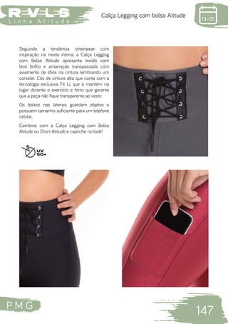 P M G
147
L i n h a A t i t u d e
Calça Legging com bolso Atitude
Seguindo a tendência streetwear com
inspiração na moda íntima, a Calça Legging
com Bolso Atitude apresenta tecido com
leve brilho e amarração transpassada com
aviamento de ilhós na cintura lembrando um
corselet. Cós de cintura alta que conta com a
tecnologia exclusiva Fit Li, que o mantém no
lugar durante o exercício e forro que garante
que a peça não fique transparente ao vestir.
Os bolsos nas laterais guardam objetos e
possuem tamanho suficiente para um telefone
celular.
Combine com a Calça Legging com Bolso
Atitude ou Short Atitude e capriche no look!
 