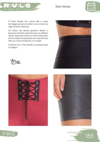 P M G
155
L i n h a A t i t u d e
Short Atitude
O Short Atitude tem cintura alta e nossa
tecnologia exclusiva mantém o cós e a barra no
lugar durante o exercício.
Os bolsos nas laterais guardam objetos e
possuem tamanho suficiente para um telefone
celular. Apresenta tecido com leve brilho, além
de amarração transpassada com aviamento de
ilhós na cintura lembrando um corselet.
Combine com o Top Atitude e se prepare para
os elogios!
 