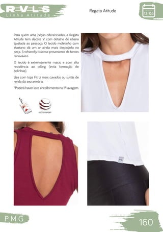 P M G
160
L i n h a A t i t u d e
Regata Atitude
Para quem ama peças diferenciadas, a Regata
Atitude tem decote V com detalhe de ribana
ajustada ao pescoço. O tecido moletinho com
elastano dá um ar ainda mais despojado na
peça. Ecofriendly: viscose proveniente de fontes
renováveis.
O tecido é extremamente macio e com alta
resistência ao pilling (evita formação de
bolinhas).
Use com tops Fit Li mais cavados ou sutiãs de
renda do seu armário.
*Poderá haver leve encolhimento na 1ª lavagem.
 