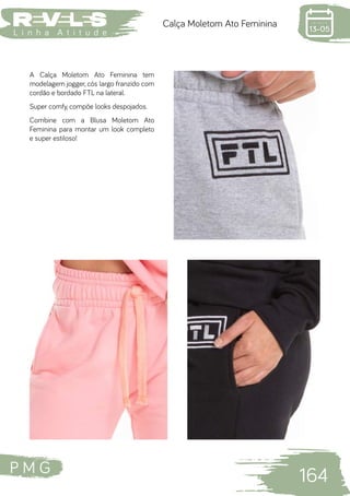 P M G
164
L i n h a A t i t u d e
Calça Moletom Ato Feminina
A Calça Moletom Ato Feminina tem
modelagem jogger, cós largo franzido com
cordão e bordado FTL na lateral.
Super comfy, compõe looks despojados.
Combine com a Blusa Moletom Ato
Feminina para montar um look completo
e super estiloso!
 