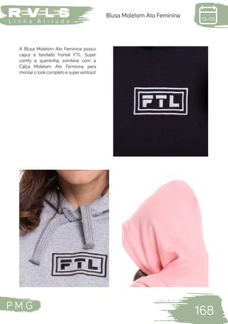 P M G
168
L i n h a A t i t u d e
Blusa Moletom Ato Feminina
A Blusa Moletom Ato Feminina possui
capuz e bordado frontal FTL. Super
comfy e quentinha, combine com a
Calça Moletom Ato Feminina para
montar o look completo e super estiloso!
 
