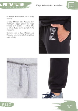 P M G
171
L i n h a A t i t u d e
Calça Moletom Ato Masculina
Os homens também têm vez no nosso
inverno!
A Calça Moletom Ato Masculina tem
modelagem jogger, possui cós largo
franzido com cordão e bordado FTL
na lateral. Super comfy, compõe looks
despojados.
Combine com a Blusa Moletom Ato
Masculina para montar o look completo e
super estiloso!
 