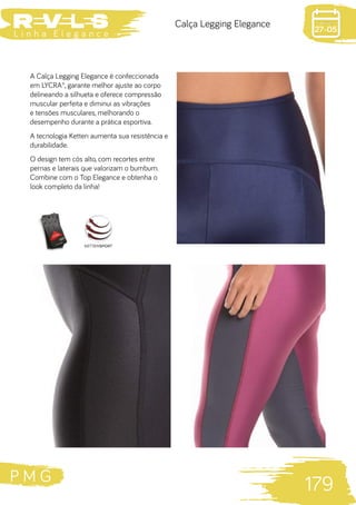 P M G
179
L i n h a E l e g a n c e 27-05
Calça Legging Elegance
A Calça Legging Elegance é confeccionada
em LYCRA®, garante melhor ajuste ao corpo
delineando a silhueta e oferece compressão
muscular perfeita e diminui as vibrações
e tensões musculares, melhorando o
desempenho durante a prática esportiva.
A tecnologia Ketten aumenta sua resistência e
durabilidade.
O design tem cós alto, com recortes entre
pernas e laterais que valorizam o bumbum.
Combine com o Top Elegance e obtenha o
look completo da linha!
 