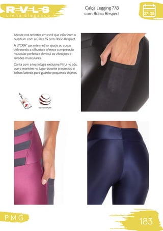 P M G
183
L i n h a E l e g a n c e 27-05
Calça Legging 7/8
com Bolso Respect
Aposte nos recortes em cirrê que valorizam o
bumbum com a Calça ⅞ com Bolso Respect.
A LYCRA® garante melhor ajuste ao corpo
delineando a silhueta e oferece compressão
muscular perfeita e diminui as vibrações e
tensões musculares.
Conta com a tecnologia exclusiva Fit Li no cós,
que o mantém no lugar durante o exercício e
bolsos laterais para guardar pequenos objetos.
 