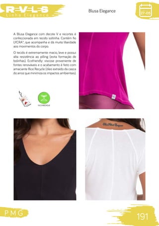 P M G
191
L i n h a E l e g a n c e 27-05
Blusa Elegance
A Blusa Elegance com decote V e recortes é
confeccionada em tecido soltinha. Contém fio
LYCRA®, que acompanha e dá muita liberdade
aos movimentos do corpo.
O tecido é extremamente macio, leve e possui
alta resistência ao pilling (evita formação de
bolinhas). Ecofriendly: viscose proveniente de
fontes renováveis e o acabamento é feito com
amaciante Rice Recycle (óleo extraído da casca
do arroz que minimiza os impactos ambientais).
 