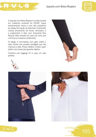 P M G
195
L i n h a E l e g a n c e 27-05
Jaqueta com Bolso Respect
A Jaqueta com Bolso Respect é confeccionada
em moletinho contendo fio LYCRA®, toque
extremamente macio e com alta resistência
ao pilling (formação de bolinhas). Ecofriendly:
viscose proveniente de fontes renováveis e
o acabamento é feito com amaciante Rice
Recycle (óleo extraído da casca do arroz que
minimiza os impactos ambientais).
O design é minimalista, com gola média e
zíper frontal com puxador protegido que não
machuca a pele. Possui dedeira e bolso super
prático nas costas para guardar objetos.
Combine com leggings Fit Li para um look
perfeito.
 