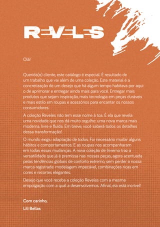 Olá!
Querida(o) cliente, este catálogo é especial. É resultado de
um trabalho que vai além de uma coleção. Este material é a
concretização de um desejo que há algum tempo habitava por aqui:
o de aprimorar e entregar ainda mais para você. Entregar mais
produtos que sejam inspiração, mais tecnologia em peças duráveis
e mais estilo em roupas e acessórios para encantar os nossos
consumidores.
A coleção Reveles não tem esse nome à toa. É ela que revela
uma novidade que nos dá muito orgulho: uma nova marca mais
moderna, livre e fluída. Em breve, você saberá todos os detalhes
dessa transformação!
O mundo exigiu adaptação de todos. Foi necessário mudar alguns
hábitos e comportamentos. E as roupas nos acompanharam
em todas essas mudanças. A nova coleção de Inverno traz a
versatilidade que já é premissa nas nossas peças, agora acentuada
pelas tendências globais de conforto extremo, sem perder a nossa
marca registrada: modelagem impecável, combinações ricas em
cores e recortes elegantes.
Desejo que você receba a coleção Reveles com a mesma
empolgação com a qual a desenvolvemos. Afinal, ela está incrível!
Com carinho,
Lili Bellas
 