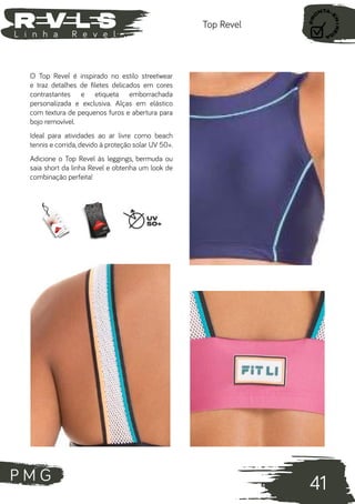 P M G
41
L i n h a R e v e l
Top Revel
O Top Revel é inspirado no estilo streetwear
e traz detalhes de filetes delicados em cores
contrastantes e etiqueta emborrachada
personalizada e exclusiva. Alças em elástico
com textura de pequenos furos e abertura para
bojo removível.
Ideal para atividades ao ar livre como beach
tennis e corrida, devido à proteção solar UV 50+.
Adicione o Top Revel às leggings, bermuda ou
saia short da linha Revel e obtenha um look de
combinação perfeita!
 