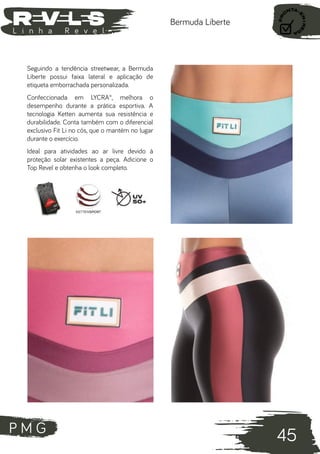 P M G
45
L i n h a R e v e l
Bermuda Liberte
Seguindo a tendência streetwear, a Bermuda
Liberte possui faixa lateral e aplicação de
etiqueta emborrachada personalizada.
Confeccionada em LYCRA®, melhora o
desempenho durante a prática esportiva. A
tecnologia Ketten aumenta sua resistência e
durabilidade. Conta também com o diferencial
exclusivo Fit Li no cós, que o mantém no lugar
durante o exercício.
Ideal para atividades ao ar livre devido à
proteção solar existentes a peça. Adicione o
Top Revel e obtenha o look completo.
 