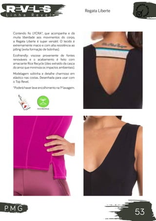 P M G
53
L i n h a R e v e l
Regata Liberte
Contendo fio LYCRA®, que acompanha e dá
muita liberdade aos movimentos do corpo,
a Regata Liberte é super versátil. O tecido é
extremamente macio e com alta resistência ao
pilling (evita formação de bolinhas).
Ecofriendly: viscose proveniente de fontes
renováveis e o acabamento é feito com
amaciante Rice Recycle (óleo extraído da casca
do arroz que minimiza os impactos ambientais).
Modelagem soltinha e detalhe charmoso em
elástico nas costas. Desenhada para usar com
o Top Revel.
*Poderá haver leve encolhimento na 1ª lavagem.
 