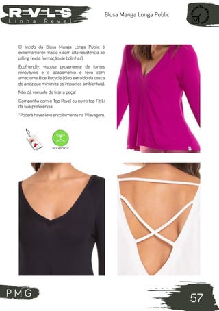 P M G
57
L i n h a R e v e l
Blusa Manga Longa Public
O tecido da Blusa Manga Longa Public é
extremamente macio e com alta resistência ao
pilling (evita formação de bolinhas).
Ecofriendly: viscose proveniente de fontes
renováveis e o acabamento é feito com
amaciante Rice Recycle (óleo extraído da casca
do arroz que minimiza os impactos ambientais).
Não dá vontade de tirar a peça!
Componha com o Top Revel ou outro top Fit Li
da sua preferência.
*Poderá haver leve encolhimento na 1ª lavagem.
 
