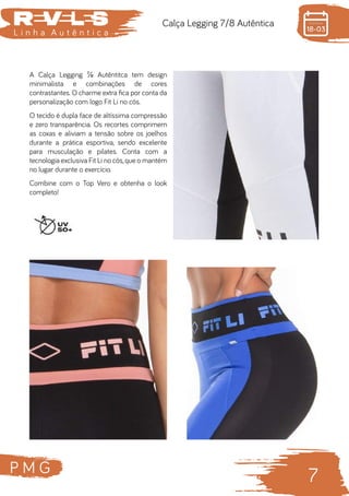 P M G
7
L i n h a A u t ê n t i c a
Calça Legging 7/8 Autêntica
A Calça Legging ⅞ Autêntitca tem design
minimalista e combinações de cores
contrastantes. O charme extra fica por conta da
personalização com logo Fit Li no cós.
O tecido é dupla face de altíssima compressão
e zero transparência. Os recortes comprimem
as coxas e aliviam a tensão sobre os joelhos
durante a prática esportiva, sendo excelente
para musculação e pilates. Conta com a
tecnologia exclusiva Fit Li no cós,que o mantém
no lugar durante o exercício.
Combine com o Top Vero e obtenha o look
completo!
 