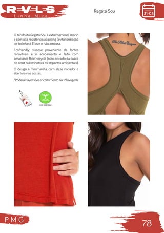 P M G
78
L i n h a M i r a
Regata Sou
O tecido da Regata Sou é extremamente macio
e com alta resistência ao pilling (evita formação
de bolinhas). É leve e não amassa.
Ecofriendly: viscose proveniente de fontes
renováveis e o acabamento é feito com
amaciante Rice Recycle (óleo extraído da casca
do arroz que minimiza os impactos ambientais).
O design é minimalista, com alças nadador e
abertura nas costas.
*Poderá haver leve encolhimento na 1ª lavagem.
 