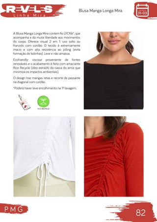 P M G
82
L i n h a M i r a
Blusa Manga Longa Mira
A Blusa Manga Longa Mira contém fio LYCRA®, que
acompanha e dá muita liberdade aos movimentos
do corpo. Oferece visual 2 em 1: uso solto ou
franzido com cordão. O tecido é extremamente
macio e com alta resistência ao pilling (evita
formação de bolinhas). Leve e não amassa.
Ecofriendly: viscose proveniente de fontes
renováveis e o acabamento é feito com amaciante
Rice Recycle (óleo extraído da casca do arroz que
minimiza os impactos ambientais).
O design traz mangas retas e recorte de passante
na diagonal com cordão.
*Poderá haver leve encolhimento na 1ª lavagem.
 