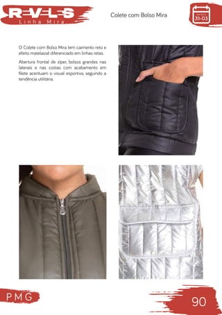 P M G
90
L i n h a M i r a
Colete com Bolso Mira
O Colete com Bolso Mira tem caimento reto e
efeito matelassê diferenciado em linhas retas.
Abertura frontal de zíper, bolsos grandes nas
laterais e nas costas com acabamento em
filete acentuam o visual esportivo, seguindo a
tendência utilitária.
 