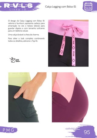 P M G
95
L i n h a I D .
Calça Legging com Bolso ID.
O design da Calça Legging com Bolso ID.
valoriza o bumbum, apresenta cadarço para
amarração no cós e bolsos laterais para
guardar objetos e com tamanho suficiente
para um telefone celular.
Uma calça durável e cheia de charme.
Para obter o look completo combinando
todos os detalhes, adicione o Top ID..
 